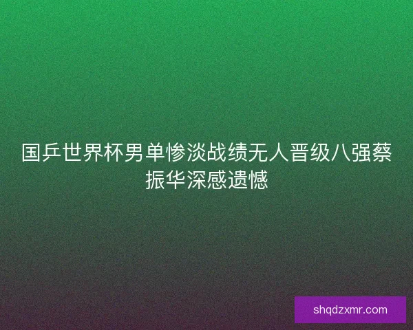 国乒世界杯男单惨淡战绩无人晋级八强蔡振华深感遗憾