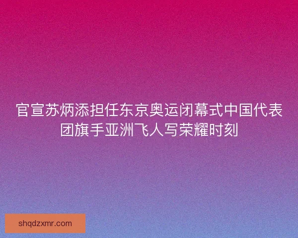官宣苏炳添担任东京奥运闭幕式中国代表团旗手亚洲飞人写荣耀时刻