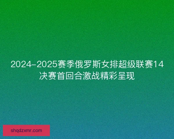2024-2025赛季俄罗斯女排超级联赛14决赛首回合激战精彩呈现
