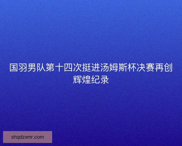 国羽男队第十四次挺进汤姆斯杯决赛再创辉煌纪录