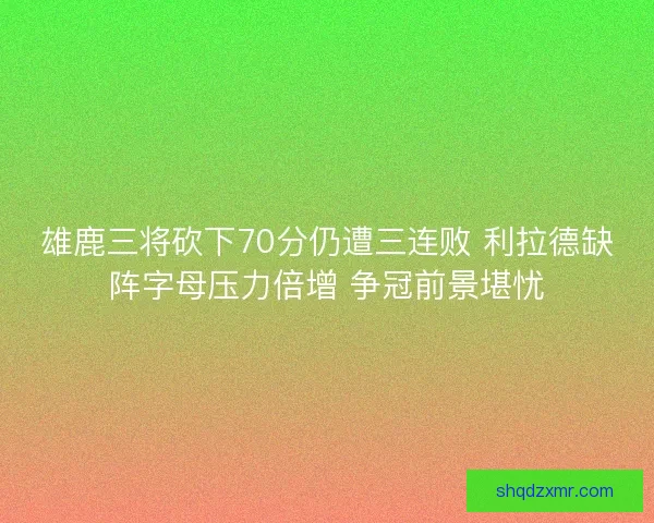 雄鹿三将砍下70分仍遭三连败 利拉德缺阵字母压力倍增 争冠前景堪忧
