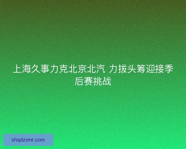 上海久事力克北京北汽 力拔头筹迎接季后赛挑战 上海久事力克北京北汽 力拔头筹迎接季后赛挑战
