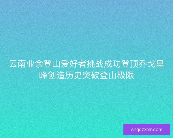 云南业余登山爱好者挑战成功登顶乔戈里峰创造历史突破登山极限 云南业余登山爱好者挑战成功登顶乔戈里峰创造历史突破登山极限
