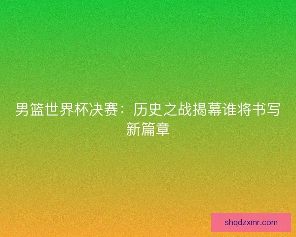 男篮世界杯决赛：历史之战揭幕谁将书写新篇章
