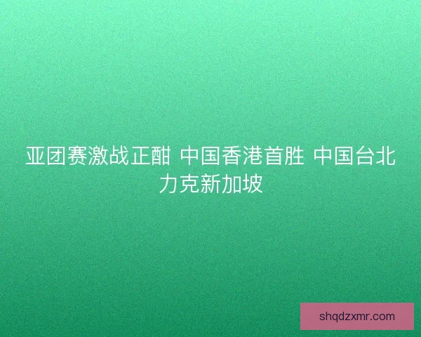 亚团赛激战正酣 中国香港首胜 中国台北力克新加坡 亚团赛激战正酣 中国香港首胜 中国台北力克新加坡