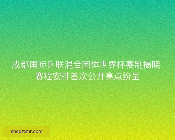 成都国际乒联混合团体世界杯赛制揭晓 赛程安排首次公开亮点纷呈