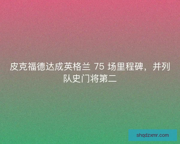 皮克福德达成英格兰 75 场里程碑，并列队史门将第二