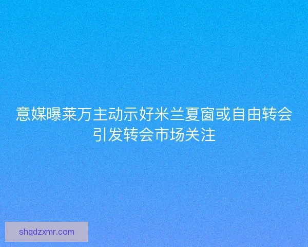 意媒曝莱万主动示好米兰夏窗或自由转会引发转会市场关注