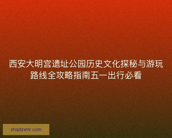 西安大明宫遗址公园历史文化探秘与游玩路线全攻略指南五一出行必看