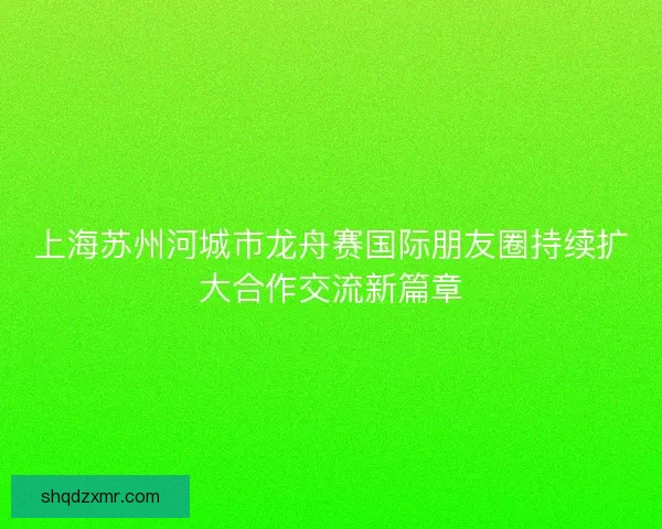 上海苏州河城市龙舟赛国际朋友圈持续扩大合作交流新篇章