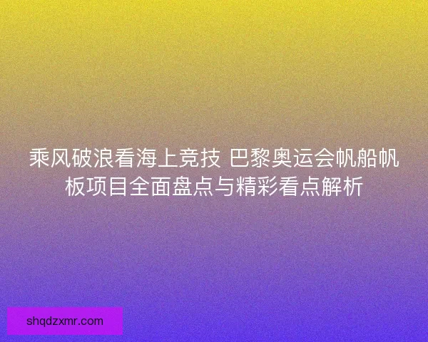 乘风破浪看海上竞技 巴黎奥运会帆船帆板项目全面盘点与精彩看点解析